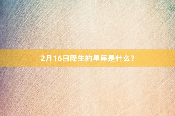 2月16日降生的星座是什么？